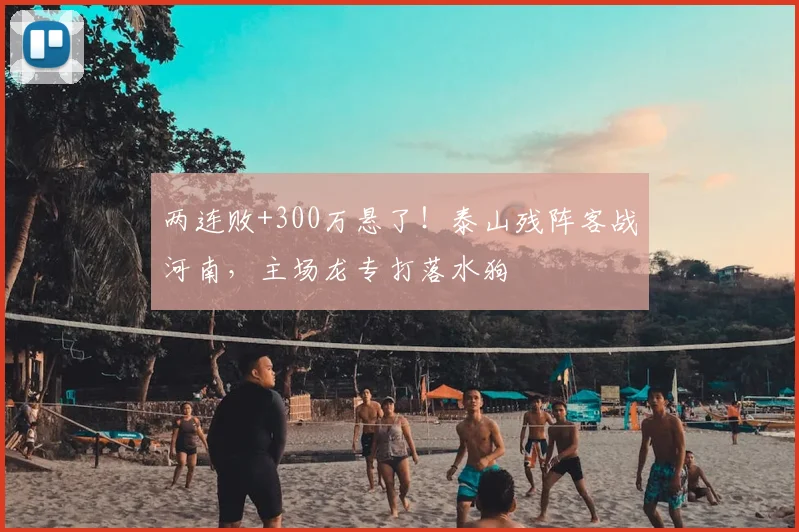 两连败+300万悬了！泰山残阵客战河南，主场龙专打落水狗