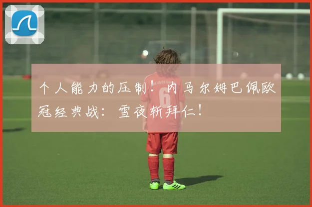 个人能力的压制！内马尔姆巴佩欧冠经典战：雪夜斩拜仁！