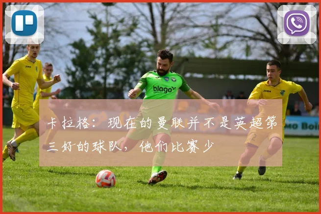 卡拉格：现在的曼联并不是英超第三好的球队，他们比赛少