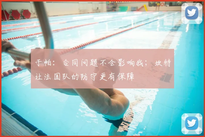 于帕：合同问题不会影响我；坎特让法国队的防守更有保障