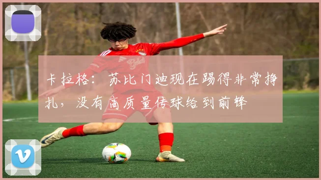 卡拉格：苏比门迪现在踢得非常挣扎，没有高质量传球给到前锋