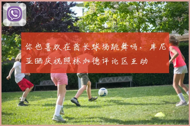 你也喜欢在酋长球场跳舞吗，库尼亚晒庆祝照林加德评论区互动