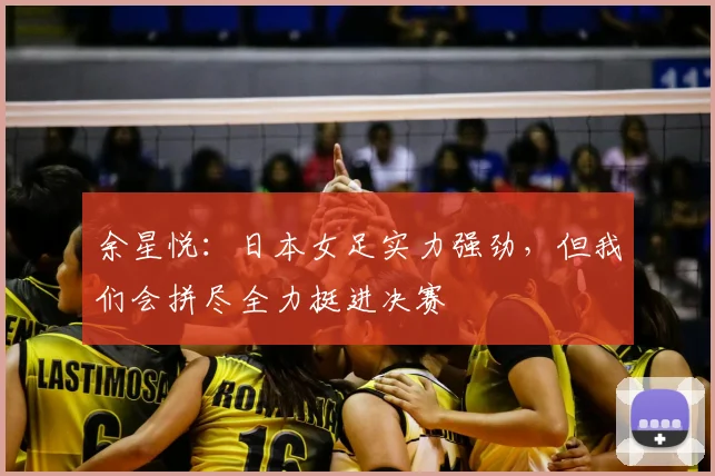余星悦：日本女足实力强劲，但我们会拼尽全力挺进决赛