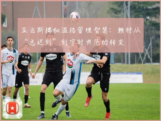 亚当斯揭秘温格管理智慧：赖特从“总迟到”到守时典范的转变