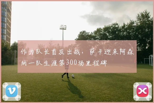 作为队长首发出战，萨卡迎来阿森纳一队生涯第300场里程碑