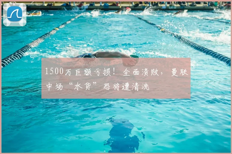 1500万巨额亏损！全面溃败，曼联中场“水货”恐将遭清洗