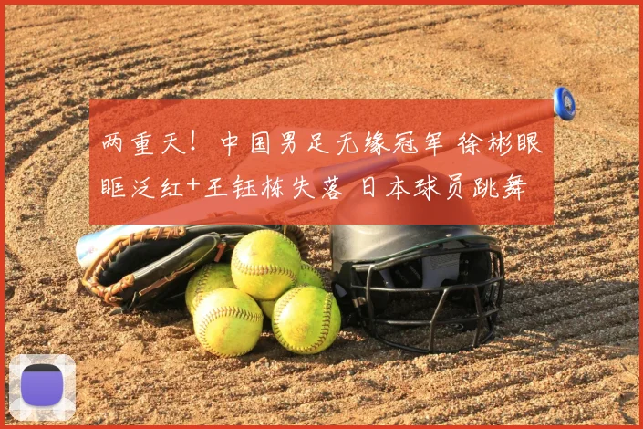 两重天！中国男足无缘冠军 徐彬眼眶泛红+王钰栋失落 日本球员跳舞