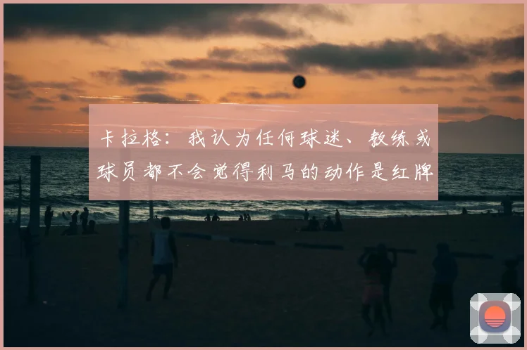 卡拉格：我认为任何球迷、教练或球员都不会觉得利马的动作是红牌