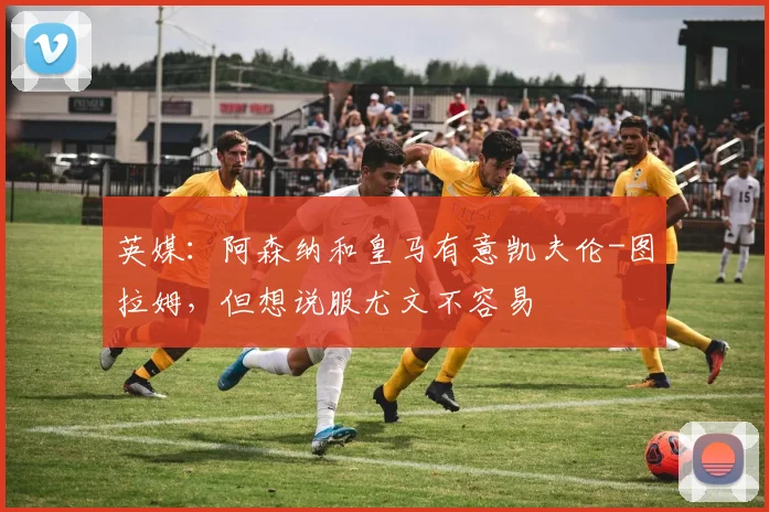 英媒：阿森纳和皇马有意凯夫伦-图拉姆，但想说服尤文不容易