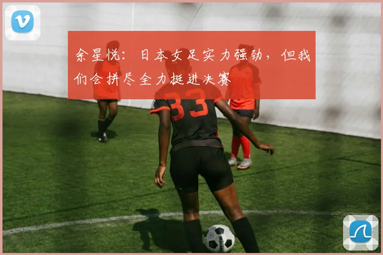 余星悦：日本女足实力强劲，但我们会拼尽全力挺进决赛