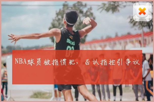 NBA球员被指惯犯，否认指控引争议