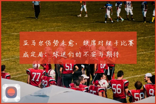 亚马尔伤势未愈，缺席对纽卡比赛成定局：球迷们的不安与期待