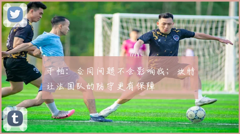 于帕：合同问题不会影响我；坎特让法国队的防守更有保障