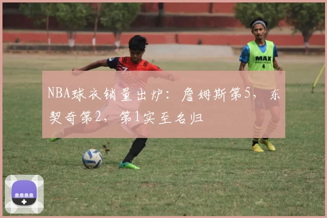 NBA球衣销量出炉：詹姆斯第5，东契奇第2，第1实至名归