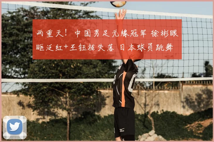 两重天！中国男足无缘冠军 徐彬眼眶泛红+王钰栋失落 日本球员跳舞