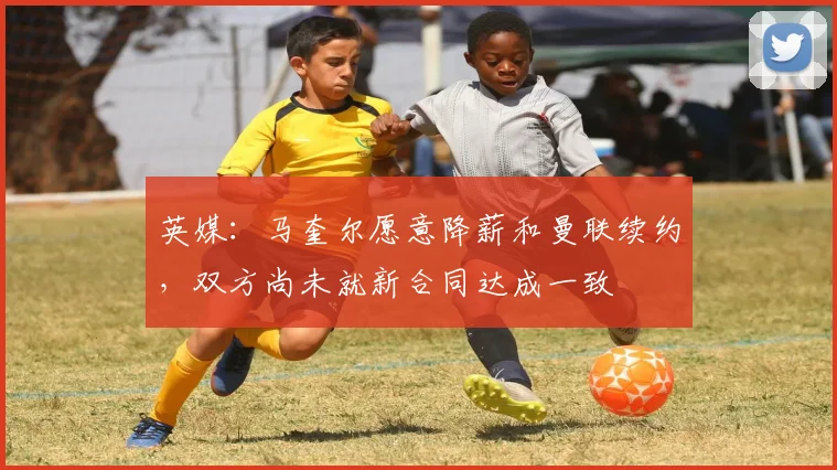 英媒：马奎尔愿意降薪和曼联续约，双方尚未就新合同达成一致